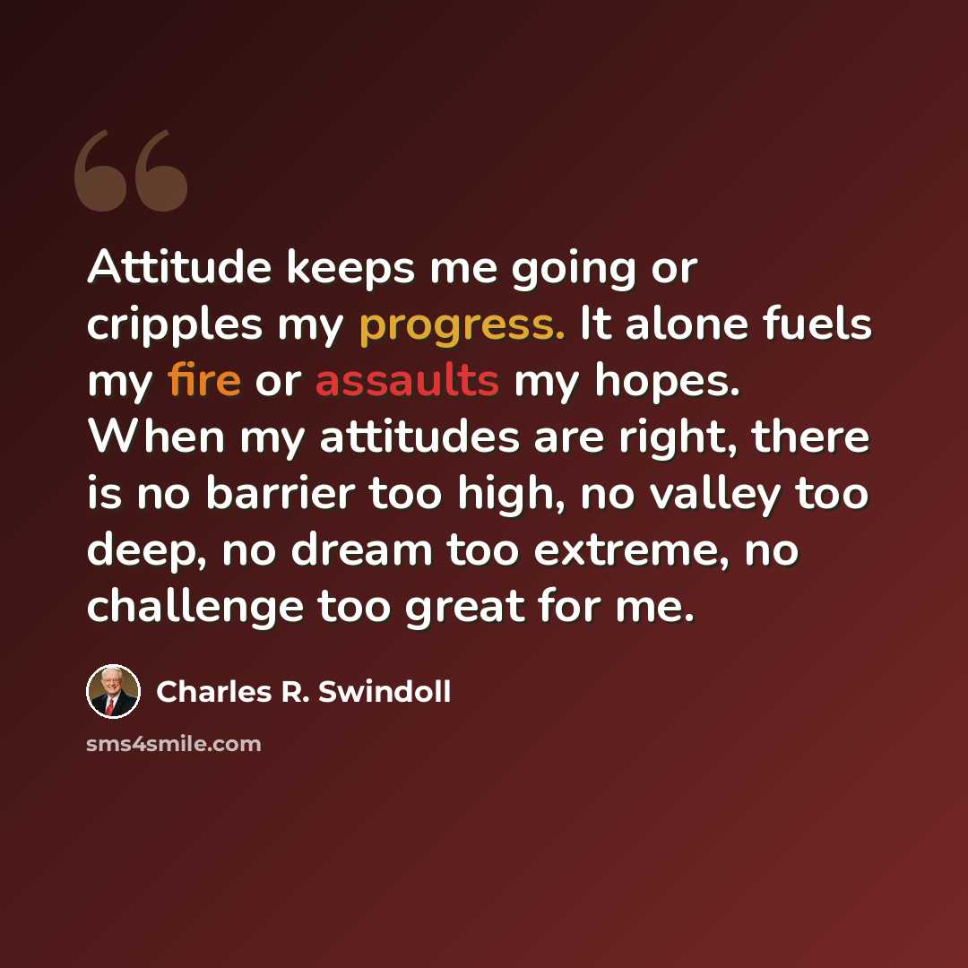 “Attitude keeps me going or cripples my progress. It alone fuels my fire or assaults my hopes. When my attitudes are right, there is no barrier too high, no valley too deep, no dream too extreme, no challenge too great for me.” quote by Charles R. Swindoll