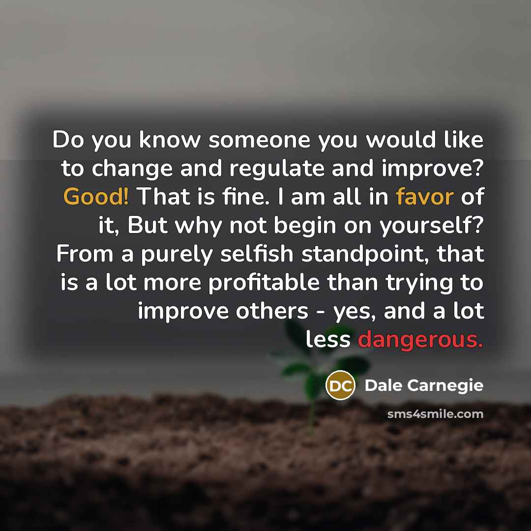 “Do you know someone you would like to change and regulate and improve? Good! That is fine. I am all in favor of it, But why not begin on yourself? From a purely selfish standpoint, that is a lot more profitable than trying to improve others - yes, and a lot less dangerous.” quote by Dale Carnegie