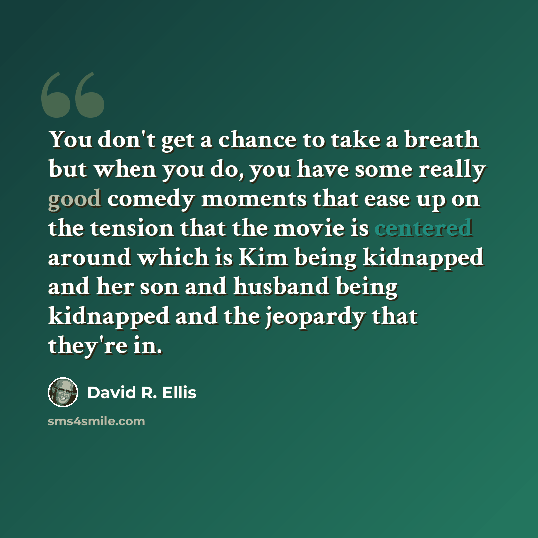“You don't get a chance to take a breath but when you do, you have some really good comedy moments that ease up on the tension that the movie is centered around which is Kim being kidnapped and her son and husband being kidnapped and the jeopardy that they're in.” quote by David R. Ellis