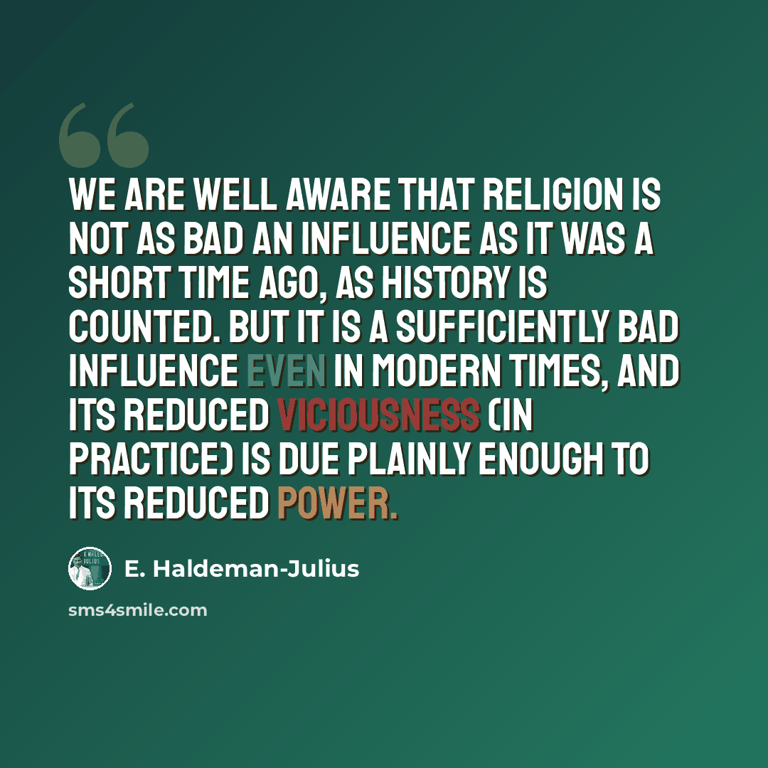 “We are well aware that religion is not as bad an influence as it was a short time ago, as history is counted. But it is a sufficiently bad influence even in modern times, and its reduced viciousness (in practice) is due plainly enough to its reduced power.” quote by E. Haldeman-Julius