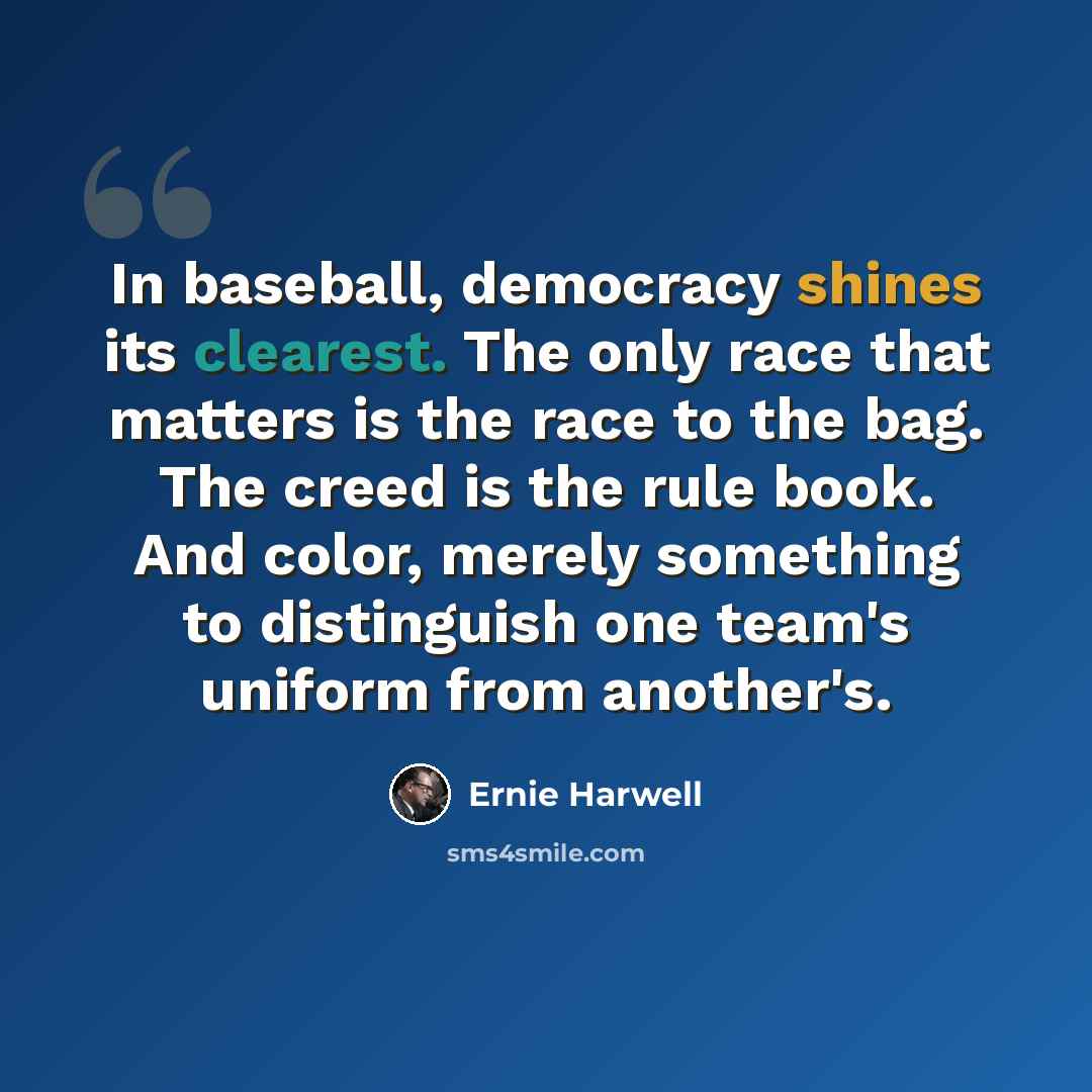 “In baseball, democracy shines its clearest. The only race that matters is the race to the bag. The creed is the rule book. And color, merely something to distinguish one team's uniform from another's.” quote by Ernie Harwell