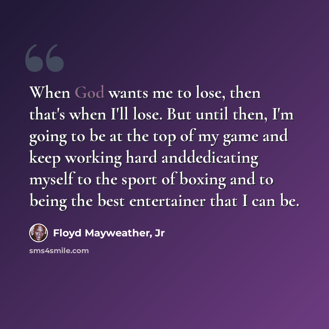 “When God wants me to lose, then that's when I'll lose. But until then, I'm going to be at the top of my game and keep working hard anddedicating myself to the sport of boxing and to being the best entertainer that I can be.” quote by Floyd Mayweather, Jr