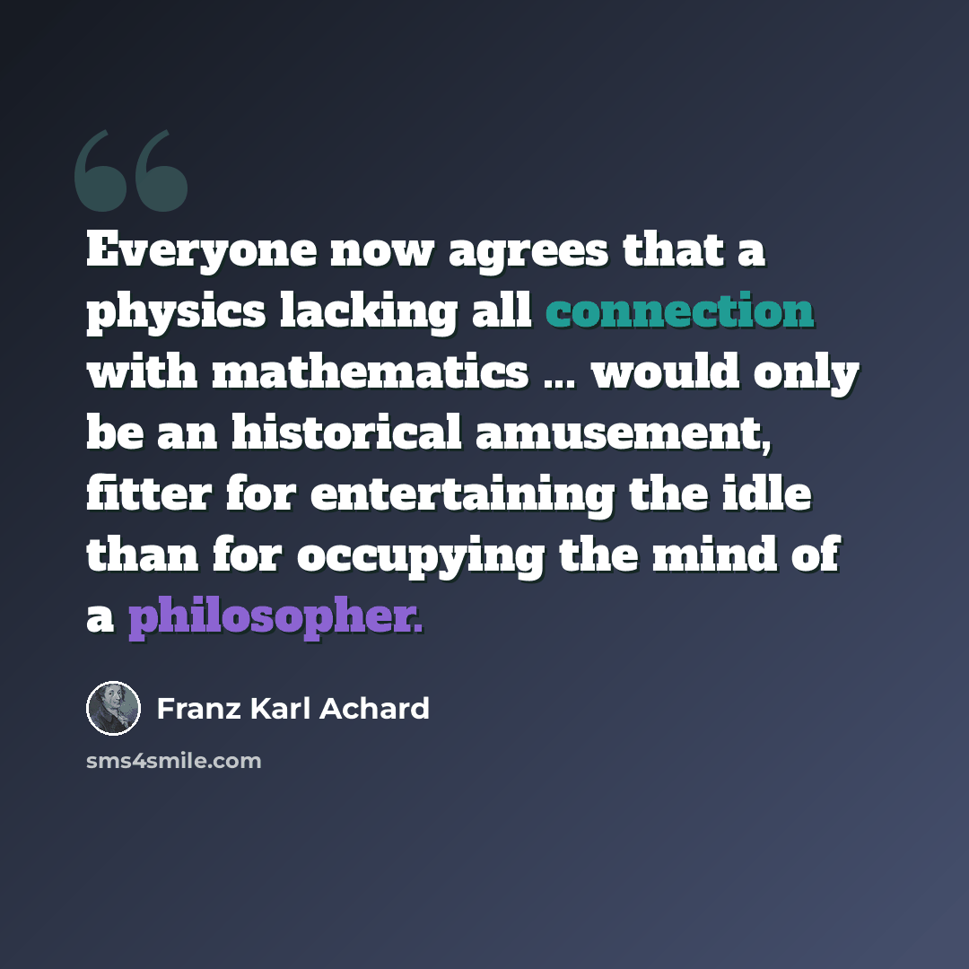 “Everyone now agrees that a physics lacking all connection with mathematics ... would only be an historical amusement, fitter for entertaining the idle than for occupying the mind of a philosopher.” quote by Franz Karl Achard