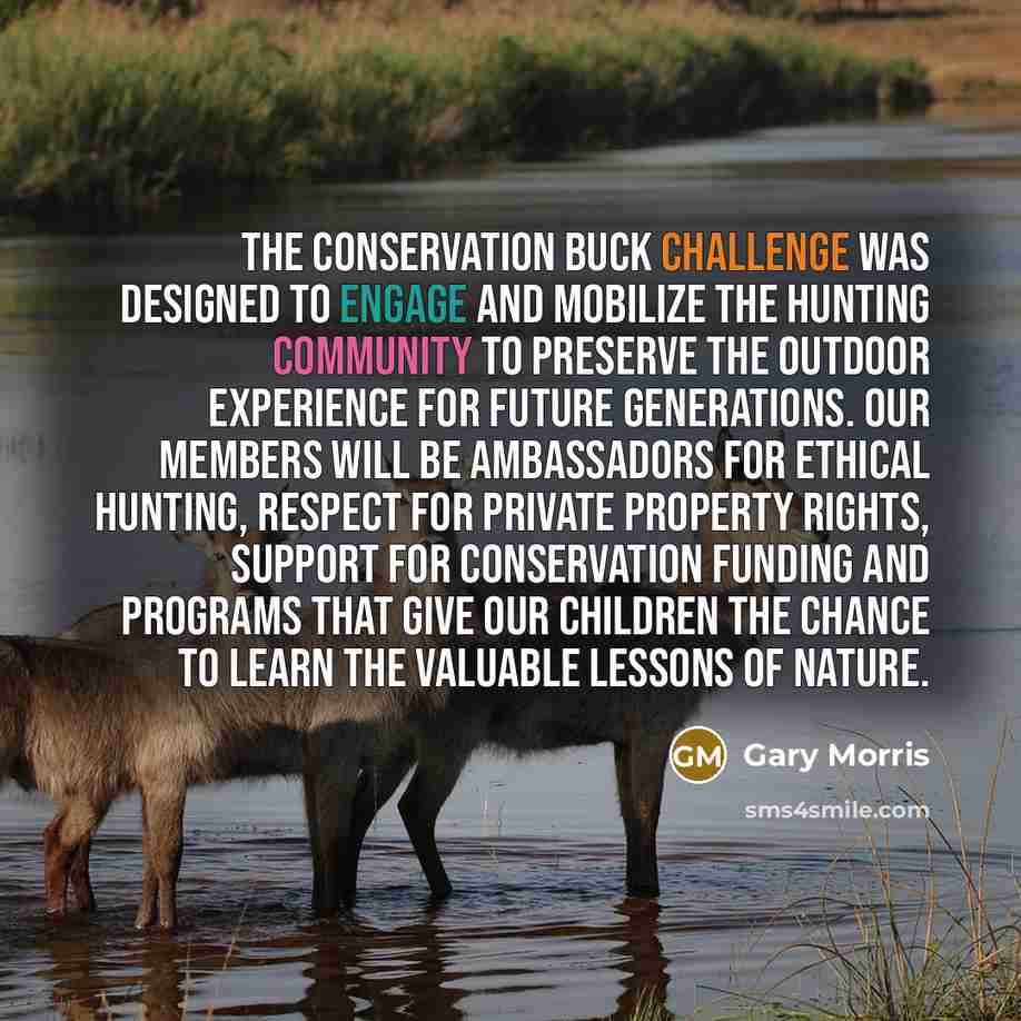 “The Conservation Buck Challenge was designed to engage and mobilize the hunting community to preserve the outdoor experience for future generations. Our members will be ambassadors for ethical hunting, respect for private property rights, support for conservation funding and programs that give our…” quote by Gary Morris
