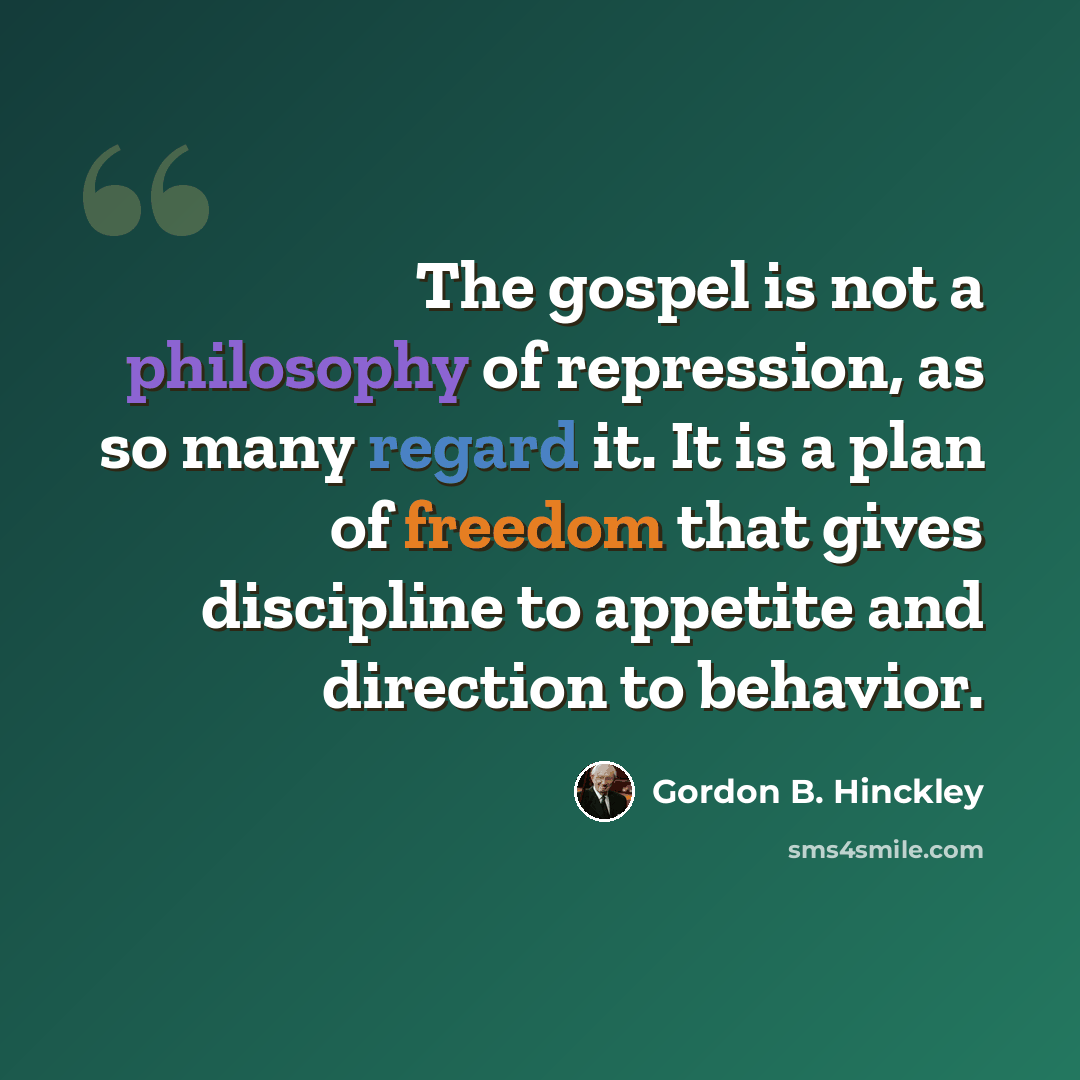 “The gospel is not a philosophy of repression, as so many regard it. It is a plan of freedom that gives discipline to appetite and direction to behavior.” quote by Gordon B. Hinckley