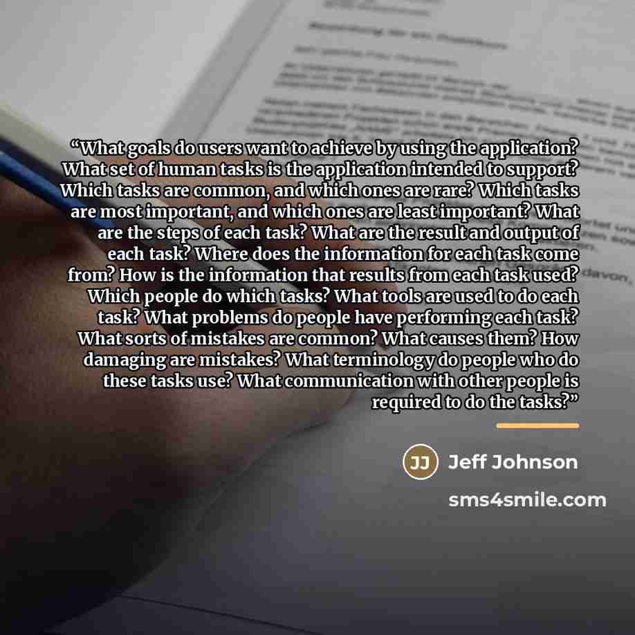 “What goals do users want to achieve by using the application? What set of human tasks is the application intended to support? Which tasks are common, and which ones are rare? Which tasks are most important, and which ones are least important? What are the steps of each task? What are the result…” quote by Jeff Johnson