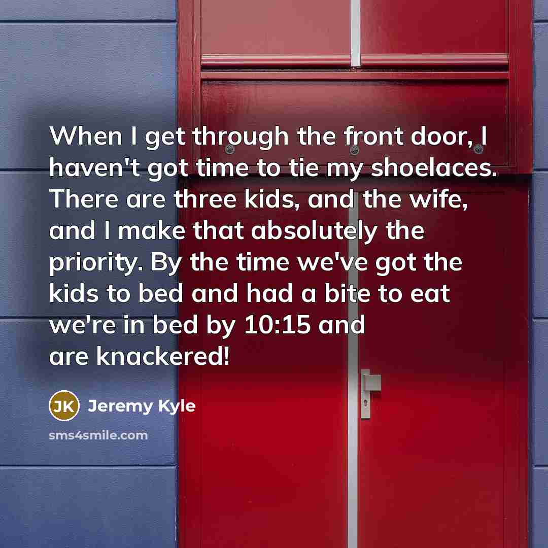 “When I get through the front door, I haven't got time to tie my shoelaces. There are three kids, and the wife, and I make that absolutely the priority. By the time we've got the kids to bed and had a bite to eat we're in bed by 10:15 and are knackered!” quote by Jeremy Kyle