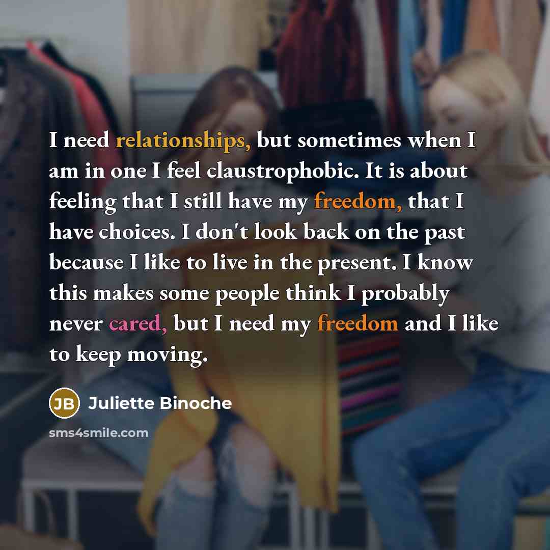“I need relationships, but sometimes when I am in one I feel claustrophobic. It is about feeling that I still have my freedom, that I have choices. I don't look back on the past because I like to live in the present. I know this makes some people think I probably never cared, but I need my freedom…” quote by Juliette Binoche