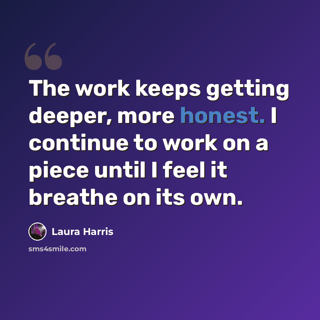 “The work keeps getting deeper, more honest. I continue to work on a piece until I feel it breathe on its own.” quote by Laura Harris
