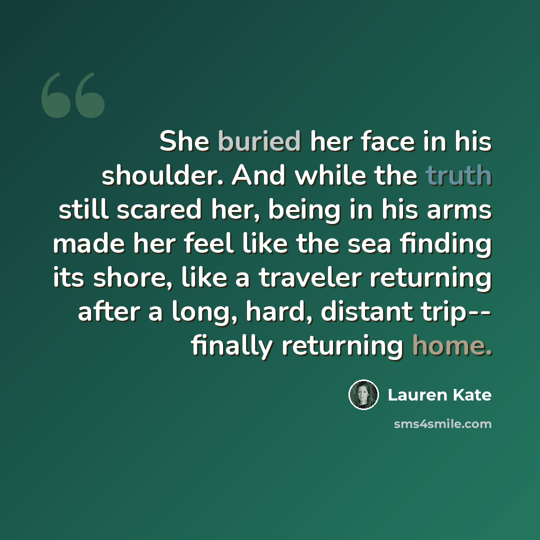 “She buried her face in his shoulder. And while the truth still scared her, being in his arms made her feel like the sea finding its shore, like a traveler returning after a long, hard, distant trip-- finally returning home.” quote by Lauren Kate