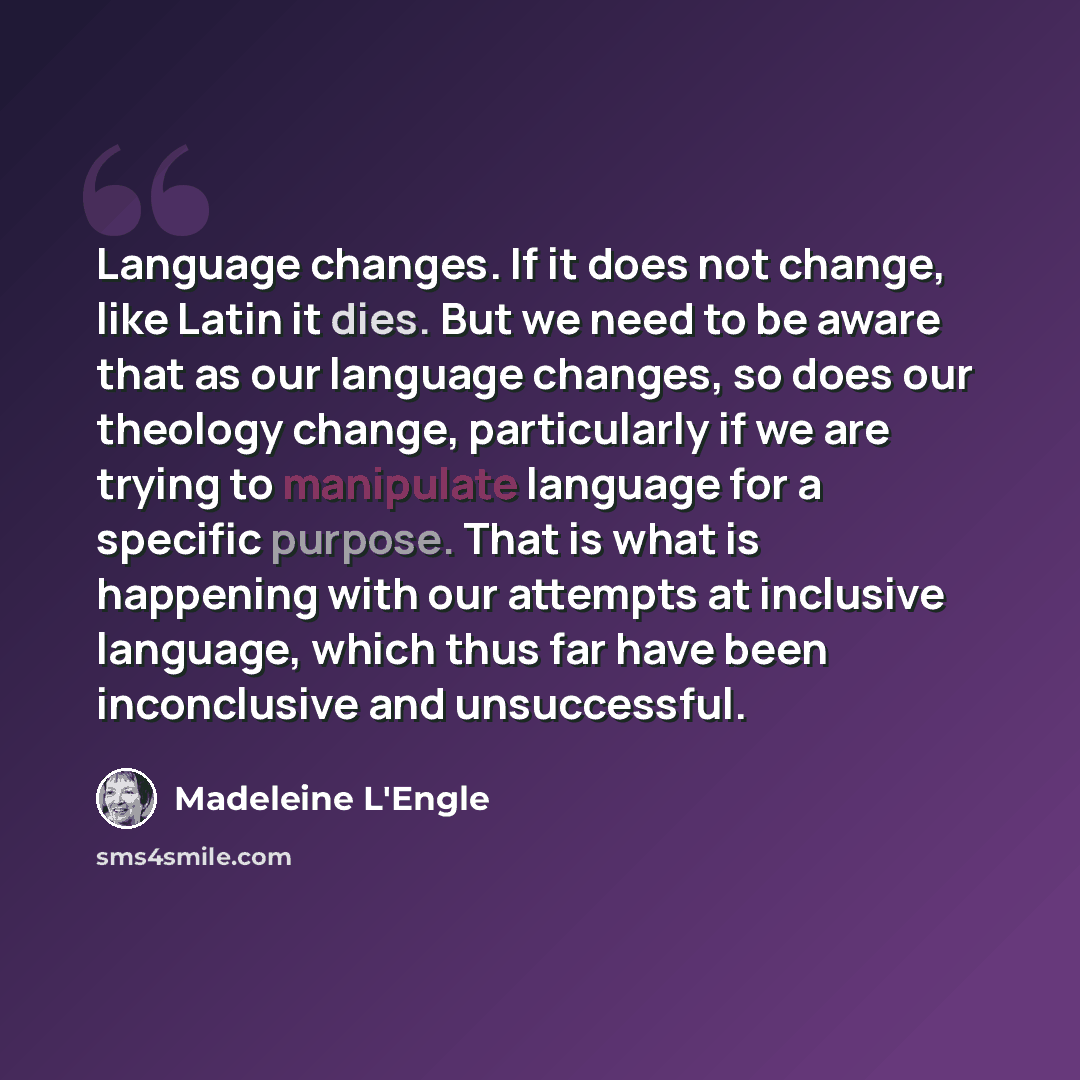 “Language changes. If it does not change, like Latin it dies. But we need to be aware that as our language changes, so does our theology change, particularly if we are trying to manipulate language for a specific purpose. That is what is happening with our attempts at inclusive language, which thus…” quote by Madeleine L'Engle