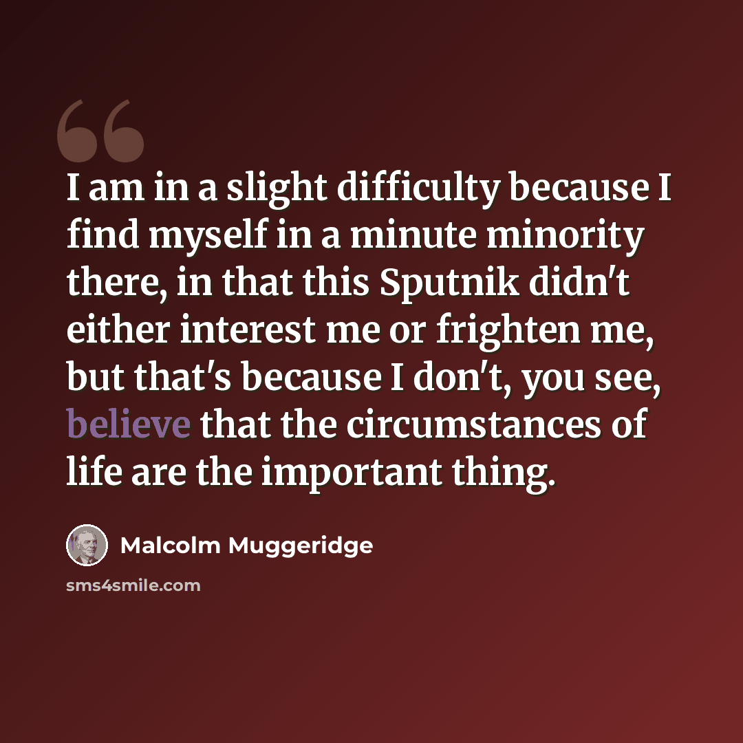 “I am in a slight difficulty because I find myself in a minute minority there, in that this Sputnik didn't either interest me or frighten me, but that's because I don't, you see, believe that the circumstances of life are the important thing.” quote by Malcolm Muggeridge
