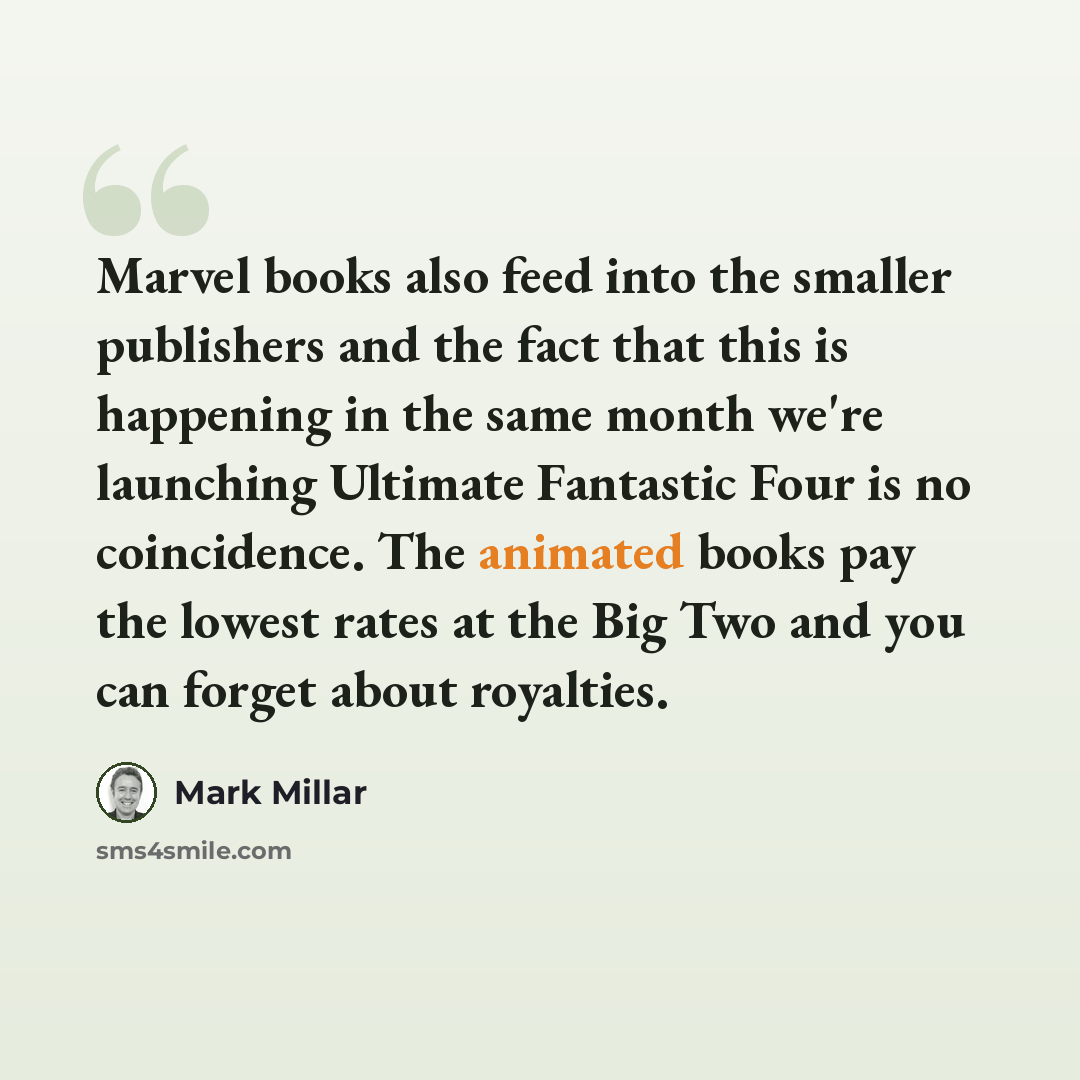 “Marvel books also feed into the smaller publishers and the fact that this is happening in the same month we're launching Ultimate Fantastic Four is no coincidence. The animated books pay the lowest rates at the Big Two and you can forget about royalties.” quote by Mark Millar
