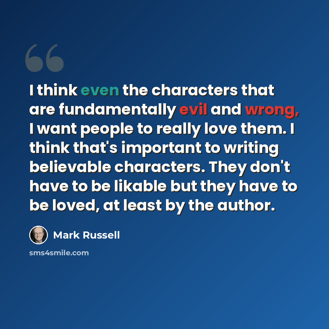 “I think even the characters that are fundamentally evil and wrong, I want people to really love them. I think that's important to writing believable characters. They don't have to be likable but they have to be loved, at least by the author.” quote by Mark Russell