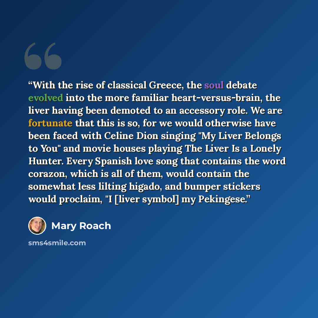 “With the rise of classical Greece, the soul debate evolved into the more familiar heart-versus-brain, the liver having been demoted to an accessory role. We are fortunate that this is so, for we would otherwise have been faced with Celine Dion singing "My Liver Belongs to You" and movie houses…” quote by Mary Roach