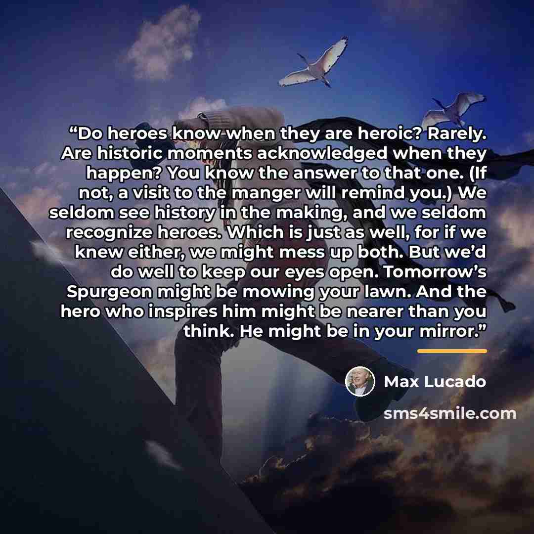 “Do heroes know when they are heroic? Rarely. Are historic moments acknowledged when they happen? You know the answer to that one. (If not, a visit to the manger will remind you.) We seldom see history in the making, and we seldom recognize heroes. Which is just as well, for if we knew either, we…” quote by Max Lucado