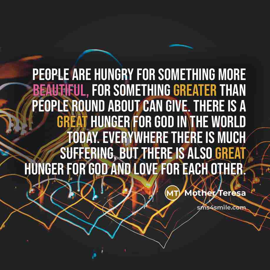 “People are hungry for something more beautiful, for something greater than people round about can give. There is a great hunger for God in the world today. Everywhere there is much suffering, but there is also great hunger for God and love for each other.” quote by Mother Teresa