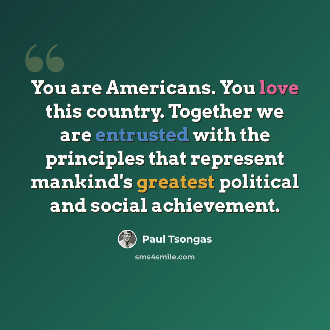 “You are Americans. You love this country. Together we are entrusted with the principles that represent mankind's greatest political and social achievement.” quote by Paul Tsongas