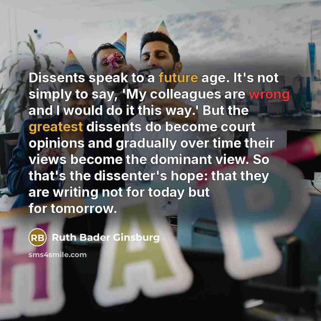 “Dissents speak to a future age. It's not simply to say, 'My colleagues are wrong and I would do it this way.' But the greatest dissents do become court opinions and gradually over time their views become the dominant view. So that's the dissenter's hope: that they are writing not for today but for…” quote by Ruth Bader Ginsburg