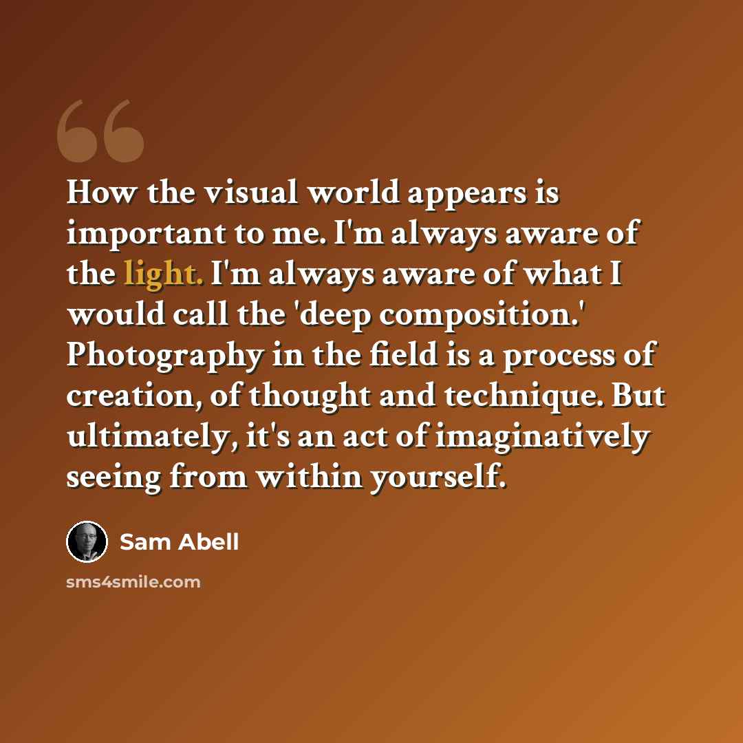 “How the visual world appears is important to me. I'm always aware of the light. I'm always aware of what I would call the 'deep composition.' Photography in the field is a process of creation, of thought and technique. But ultimately, it's an act of imaginatively seeing from within yourself.” quote by Sam Abell