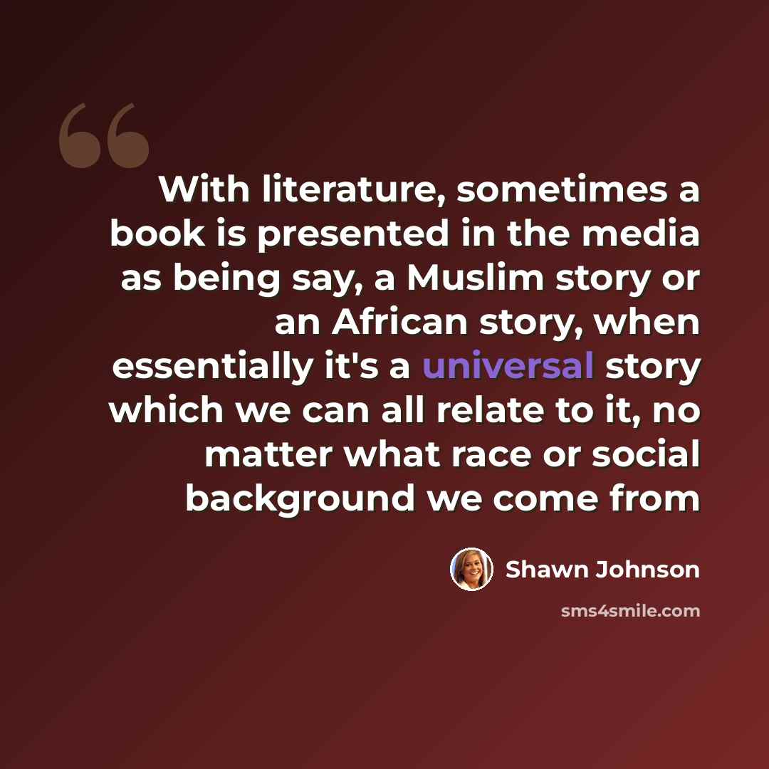 “With literature, sometimes a book is presented in the media as being say, a Muslim story or an African story, when essentially it's a universal story which we can all relate to it, no matter what race or social background we come from” quote by Shawn Johnson