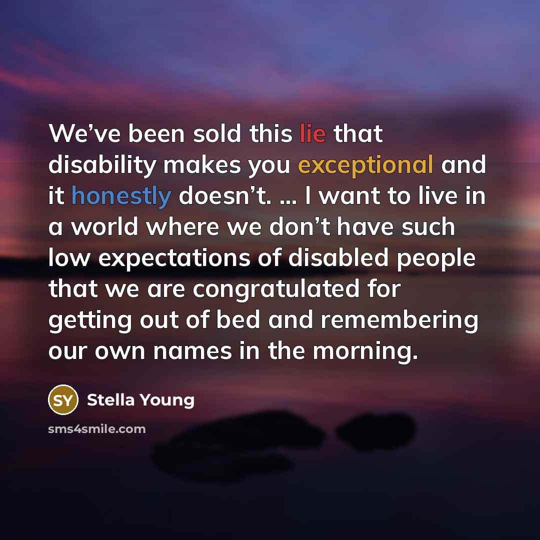 “We’ve been sold this lie that disability makes you exceptional and it honestly doesn’t. … I want to live in a world where we don’t have such low expectations of disabled people that we are congratulated for getting out of bed and remembering our own names in the morning.” quote by Stella Young