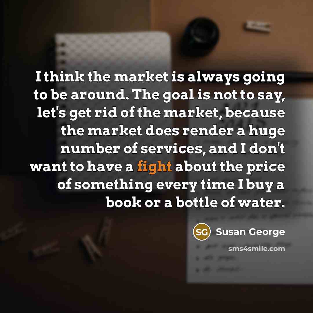 “I think the market is always going to be around. The goal is not to say, let's get rid of the market, because the market does render a huge number of services, and I don't want to have a fight about the price of something every time I buy a book or a bottle of water.” quote by Susan George
