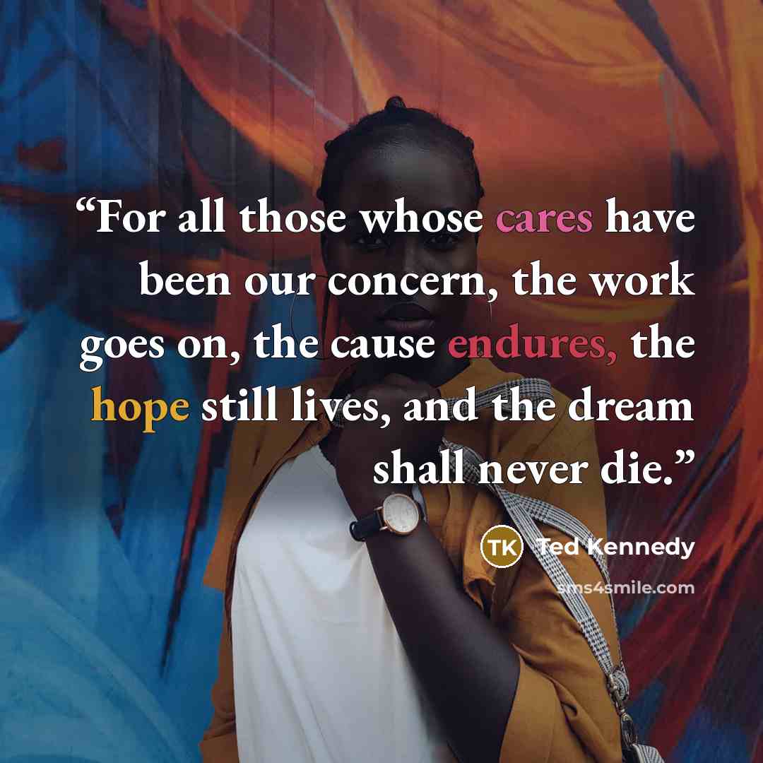 “For all those whose cares have been our concern, the work goes on, the cause endures, the hope still lives, and the dream shall never die.” quote by Ted Kennedy