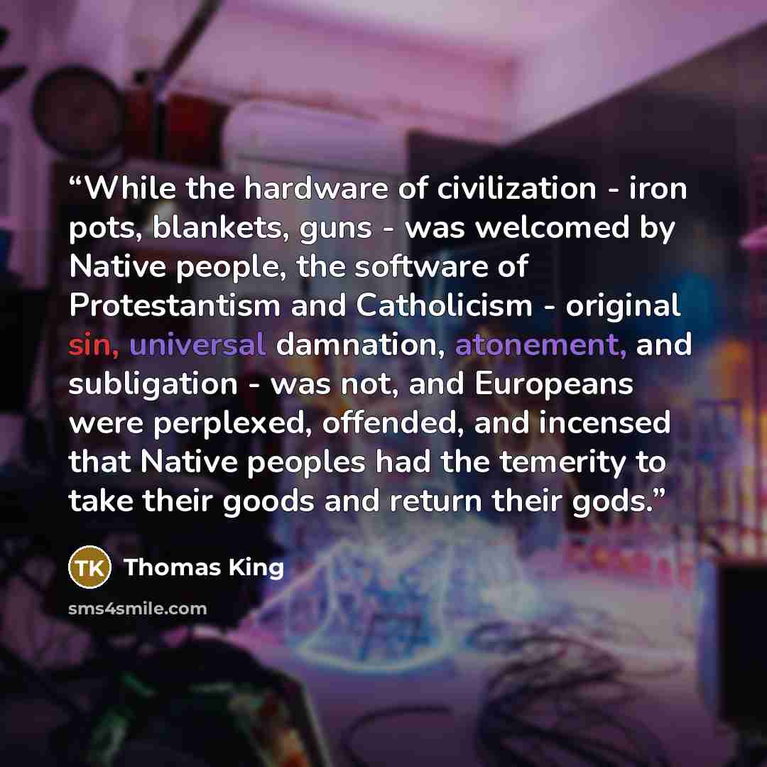 “While the hardware of civilization - iron pots, blankets, guns - was welcomed by Native people, the software of Protestantism and Catholicism - original sin, universal damnation, atonement, and subligation - was not, and Europeans were perplexed, offended, and incensed that Native peoples had the…” quote by Thomas King