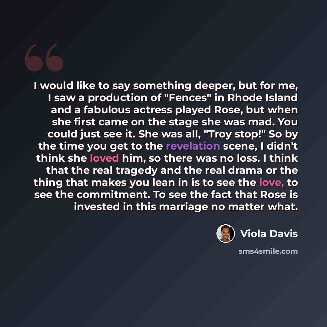 “I would like to say something deeper, but for me, I saw a production of "Fences" in Rhode Island and a fabulous actress played Rose, but when she first came on the stage she was mad. You could just see it. She was all, "Troy stop!" So by the time you get to the revelation scene, I didn't think she…” quote by Viola Davis