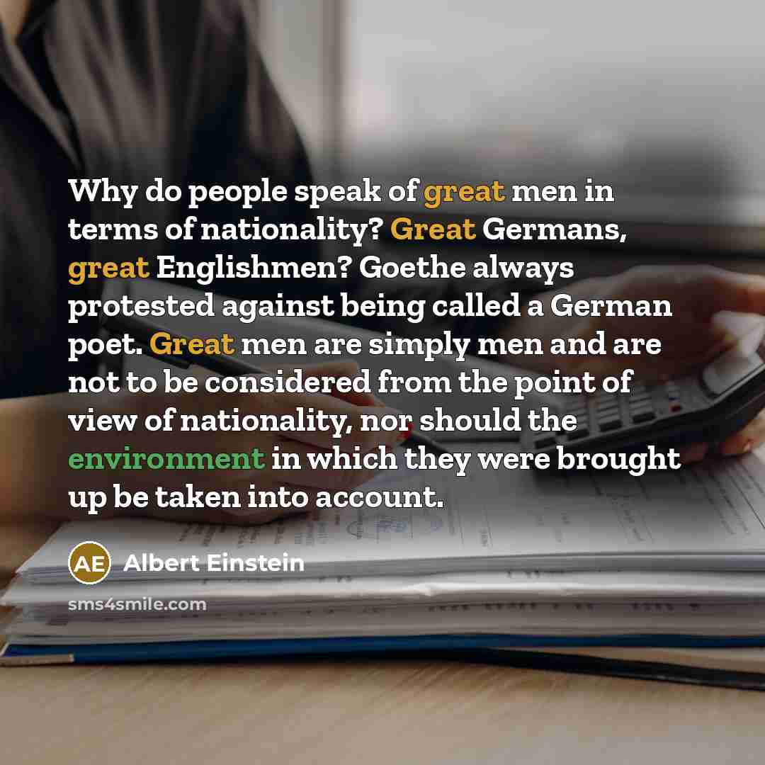 “Why do people speak of great men in terms of nationality? Great Germans, great Englishmen? Goethe always protested against being called a German poet. Great men are simply men and are not to be considered from the point of view of nationality, nor should the environment in which they were brought…” quote by Albert Einstein