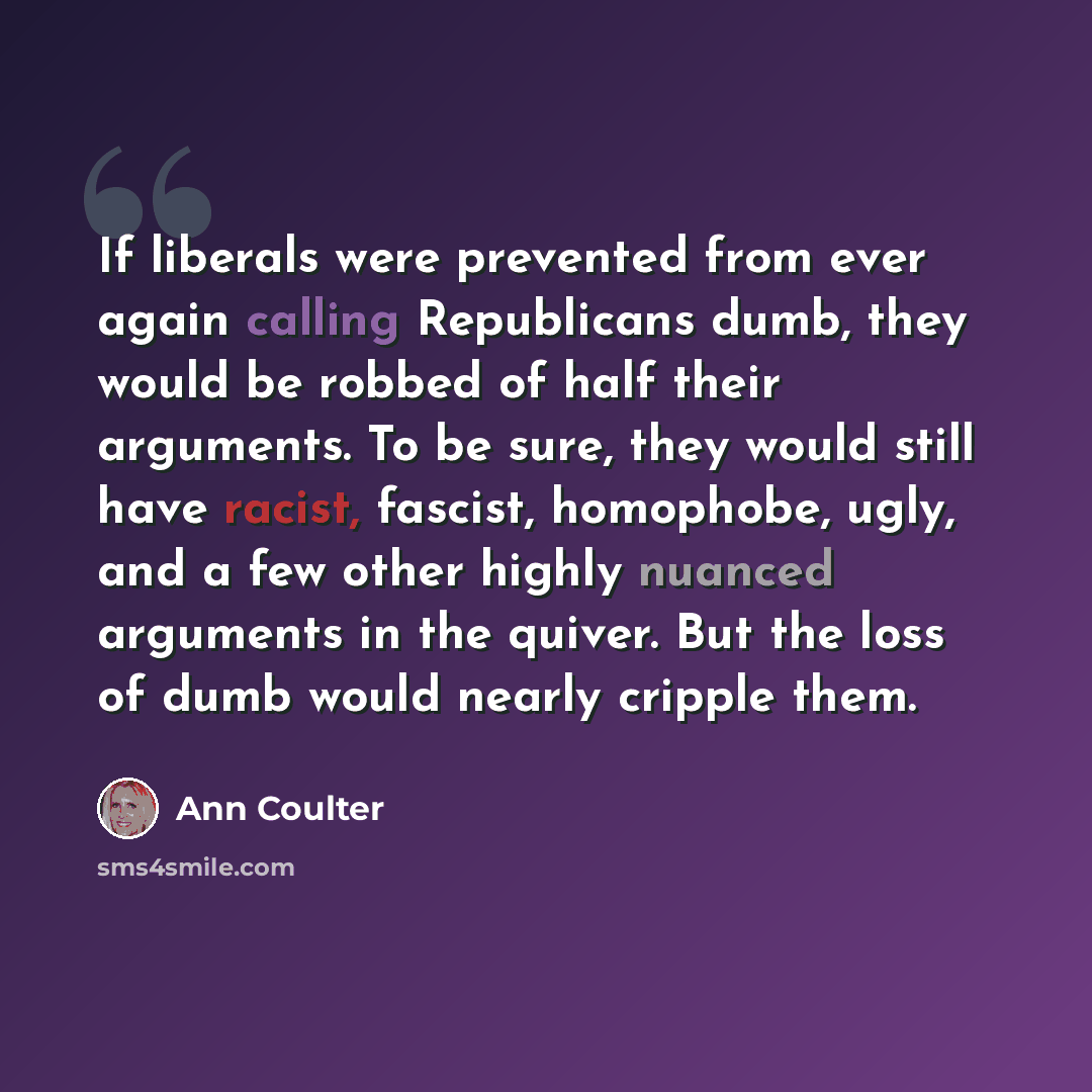 “If liberals were prevented from ever again calling Republicans dumb, they would be robbed of half their arguments. To be sure, they would still have racist, fascist, homophobe, ugly, and a few other highly nuanced arguments in the quiver. But the loss of dumb would nearly cripple them.” quote by Ann Coulter
