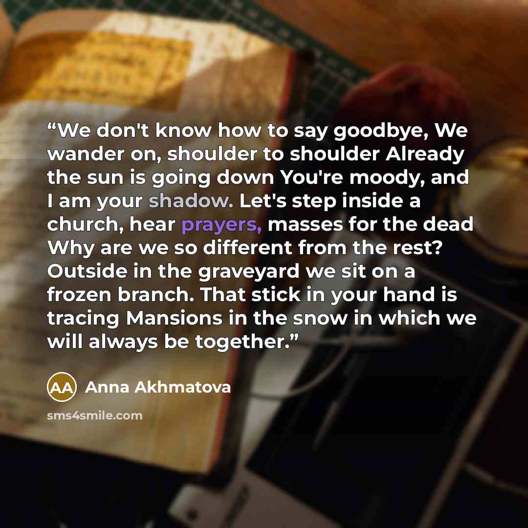 “We don't know how to say goodbye, We wander on, shoulder to shoulder Already the sun is going down You're moody, and I am your shadow. Let's step inside a church, hear prayers, masses for the dead Why are we so different from the rest? Outside in the graveyard we sit on a frozen branch. That stick…” quote by Anna Akhmatova