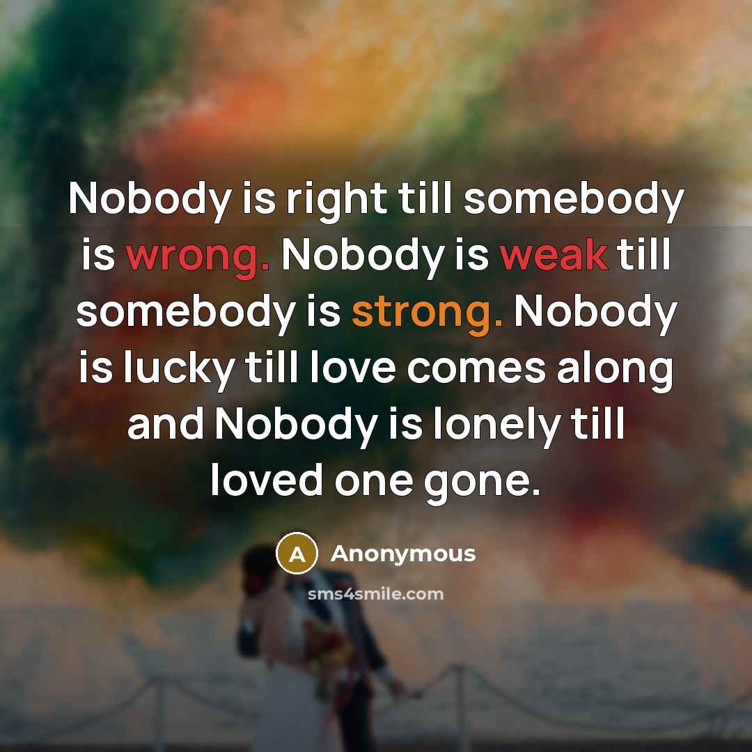 “Nobody is right till somebody is wrong. Nobody is weak till somebody is strong. Nobody is lucky till love comes along and Nobody is lonely till loved one gone.” quote by Anonymous