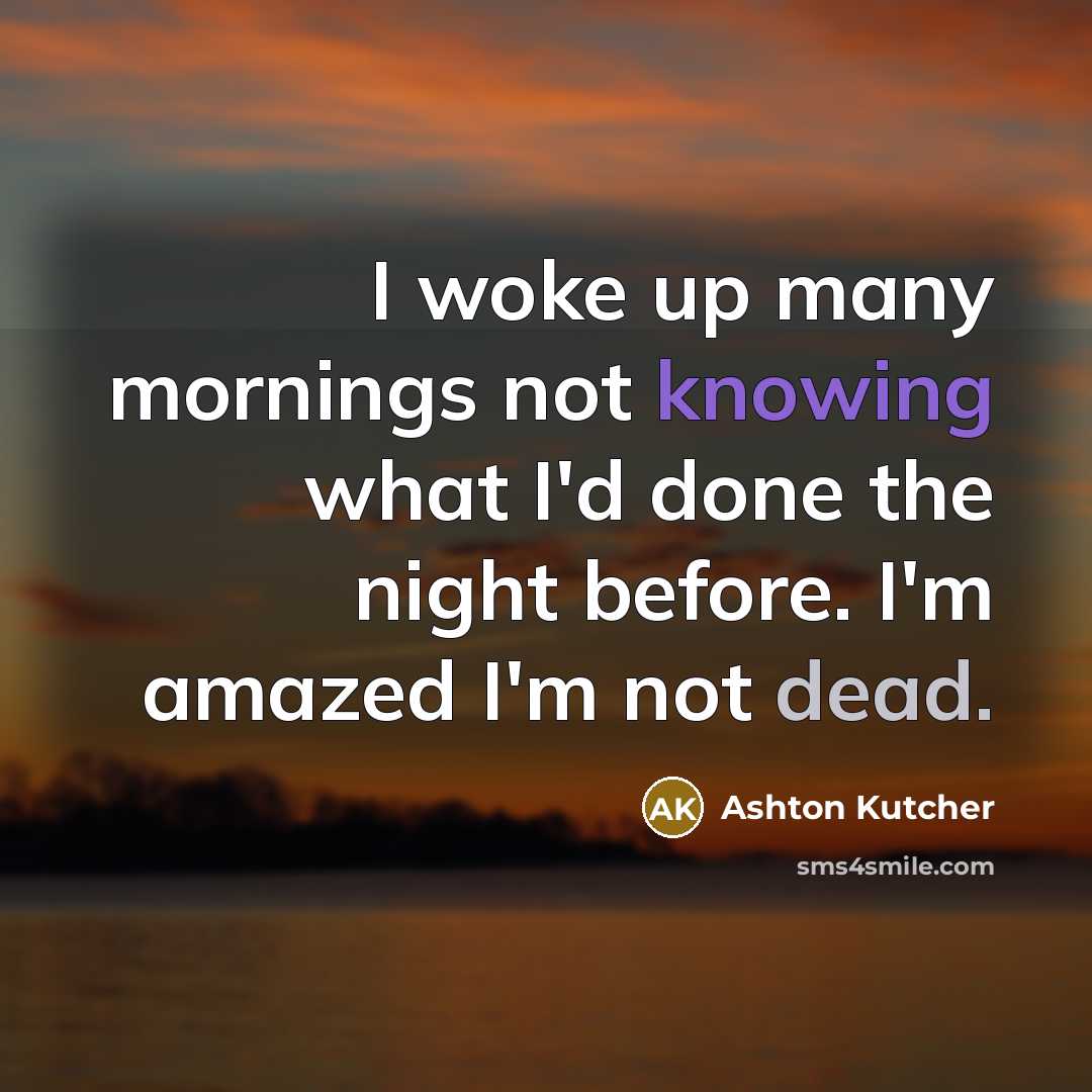 “I woke up many mornings not knowing what I'd done the night before. I'm amazed I'm not dead.” quote by Ashton Kutcher