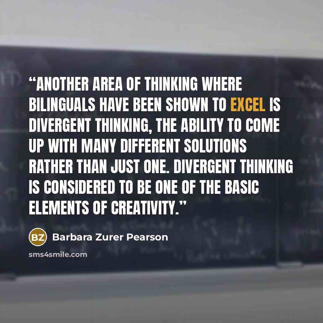 “Another area of thinking where bilinguals have been shown to excel is divergent thinking, the ability to come up with many different solutions rather than just one. Divergent thinking is considered to be one of the basic elements of creativity.” quote by Barbara Zurer Pearson