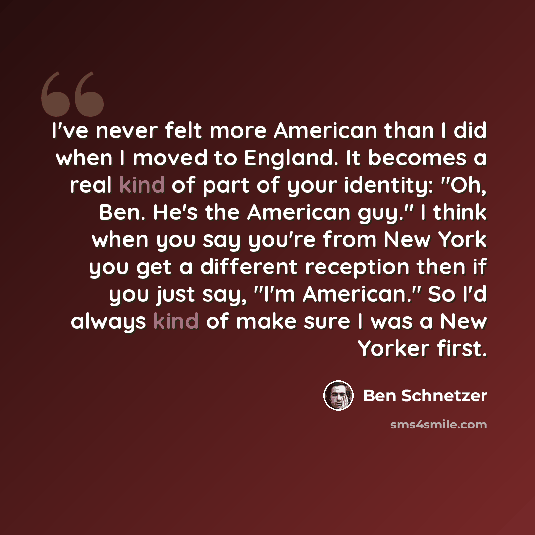 “I've never felt more American than I did when I moved to England. It becomes a real kind of part of your identity: "Oh, Ben. He's the American guy." I think when you say you're from New York you get a different reception then if you just say, "I'm American." So I'd always kind of make sure I was a…” quote by Ben Schnetzer