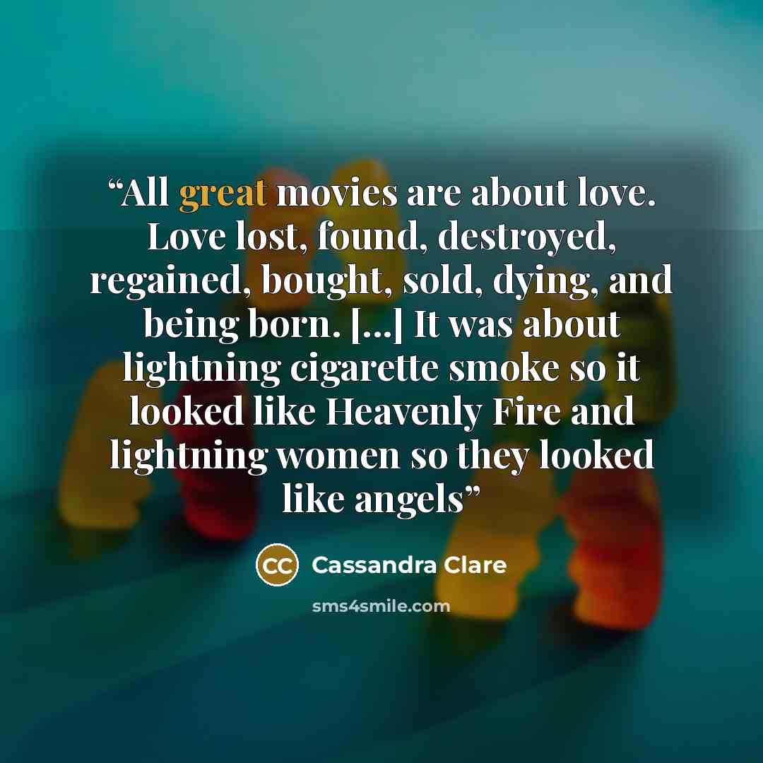 “All great movies are about love. Love lost, found, destroyed, regained, bought, sold, dying, and being born. [...] It was about lightning cigarette smoke so it looked like Heavenly Fire and lightning women so they looked like angels” quote by Cassandra Clare