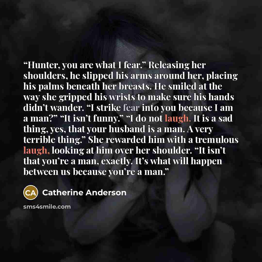 “Hunter, you are what I fear.” Releasing her shoulders, he slipped his arms around her, placing his palms beneath her breasts. He smiled at the way she gripped his wrists to make sure his hands didn’t wander. “I strike fear into you because I am a man?” “It isn’t funny.” “I do not laugh. It is a…” quote by Catherine Anderson