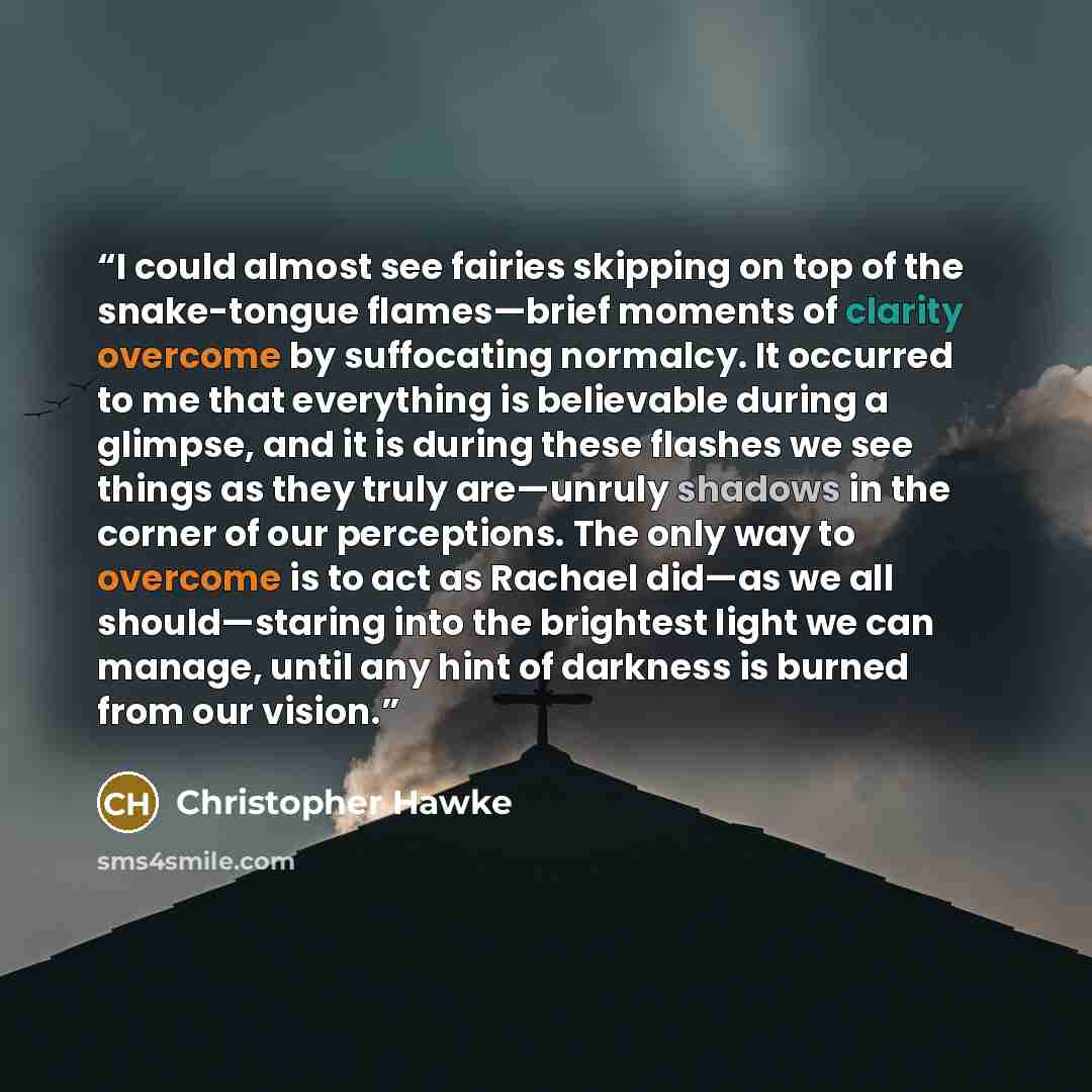 “I could almost see fairies skipping on top of the snake-tongue flames—brief moments of clarity overcome by suffocating normalcy. It occurred to me that everything is believable during a glimpse, and it is during these flashes we see things as they truly are—unruly shadows in the corner of our…” quote by Christopher Hawke