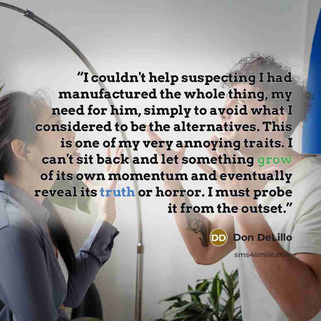 “I couldn't help suspecting I had manufactured the whole thing, my need for him, simply to avoid what I considered to be the alternatives. This is one of my very annoying traits. I can't sit back and let something grow of its own momentum and eventually reveal its truth or horror. I must probe it…” quote by Don DeLillo