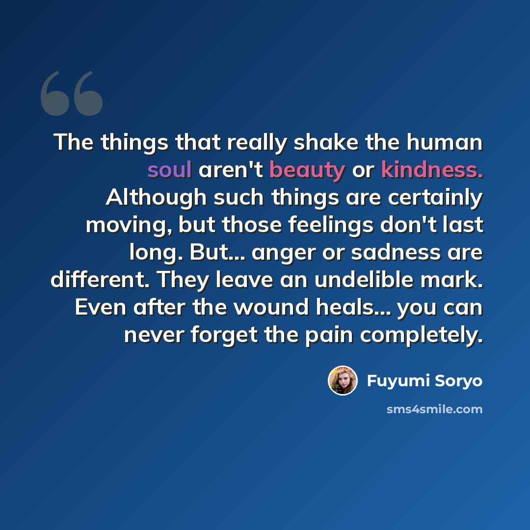 “The things that really shake the human soul aren't beauty or kindness. Although such things are certainly moving, but those feelings don't last long. But... anger or sadness are different. They leave an undelible mark. Even after the wound heals... you can never forget the pain completely.” quote by Fuyumi Soryo