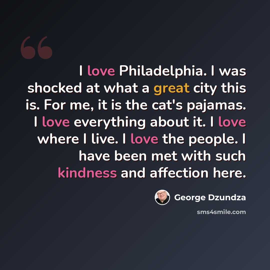 “I love Philadelphia. I was shocked at what a great city this is. For me, it is the cat's pajamas. I love everything about it. I love where I live. I love the people. I have been met with such kindness and affection here.” quote by George Dzundza