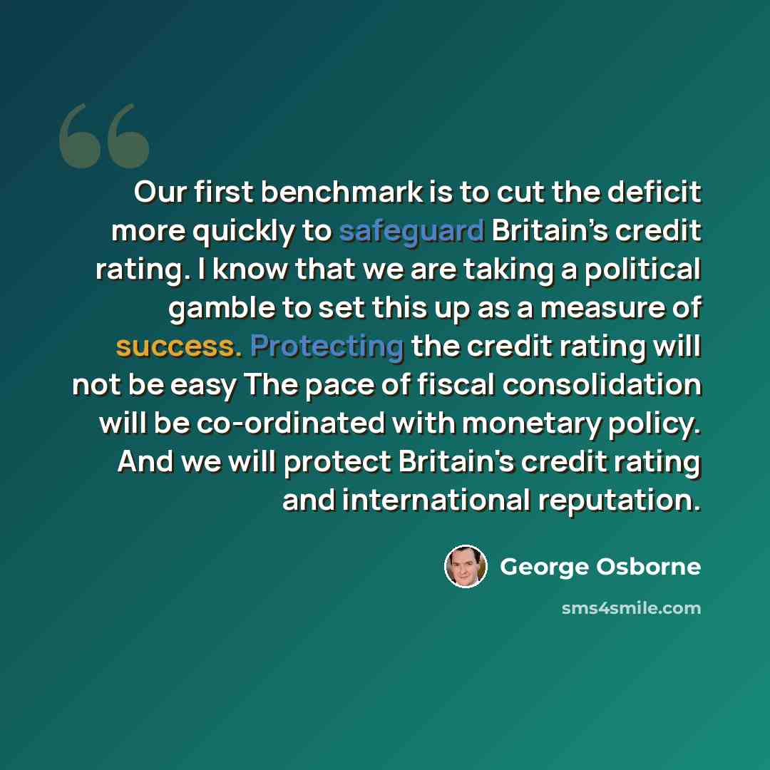 “Our first benchmark is to cut the deficit more quickly to safeguard Britain’s credit rating. I know that we are taking a political gamble to set this up as a measure of success. Protecting the credit rating will not be easy The pace of fiscal consolidation will be co-ordinated with monetary…” quote by George Osborne