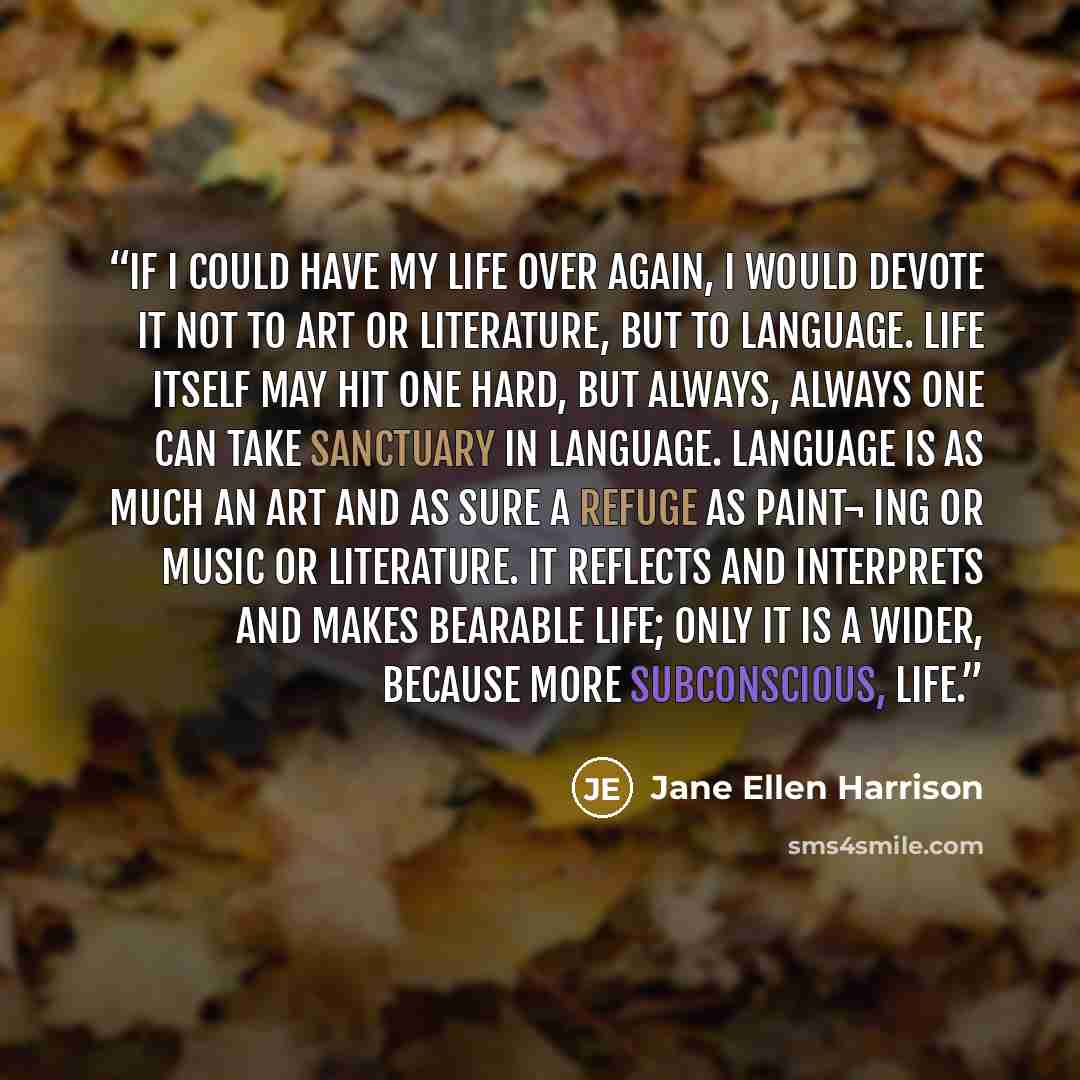 “If I could have my life over again, I would devote it not to art or literature, but to language. Life itself may hit one hard, but always, always one can take sanctuary in language. Language is as much an art and as sure a refuge as paint¬ ing or music or literature. It reflects and interprets and…” quote by Jane Ellen Harrison