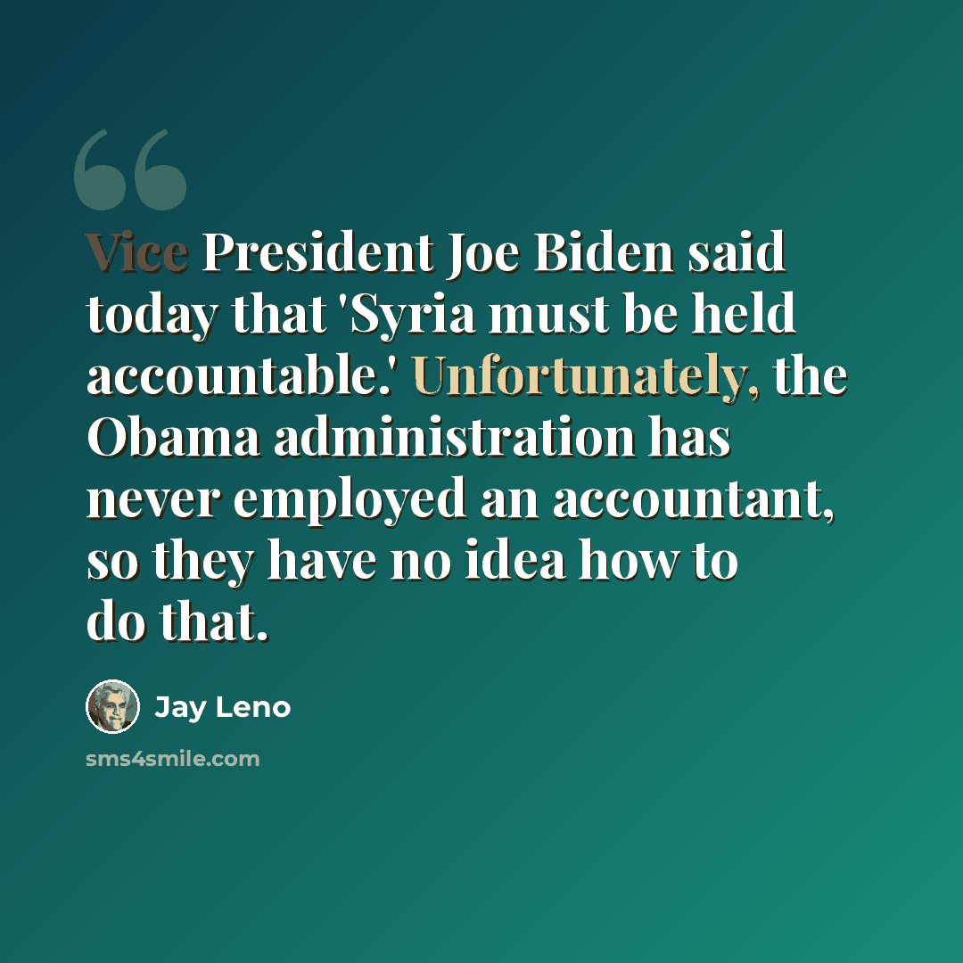 “Vice President Joe Biden said today that 'Syria must be held accountable.' Unfortunately, the Obama administration has never employed an accountant, so they have no idea how to do that.” quote by Jay Leno