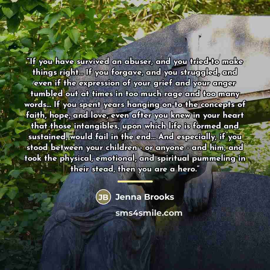 “If you have survived an abuser, and you tried to make things right… If you forgave, and you struggled, and even if the expression of your grief and your anger tumbled out at times in too much rage and too many words… If you spent years hanging on to the concepts of faith, hope, and love, even…” quote by Jenna Brooks