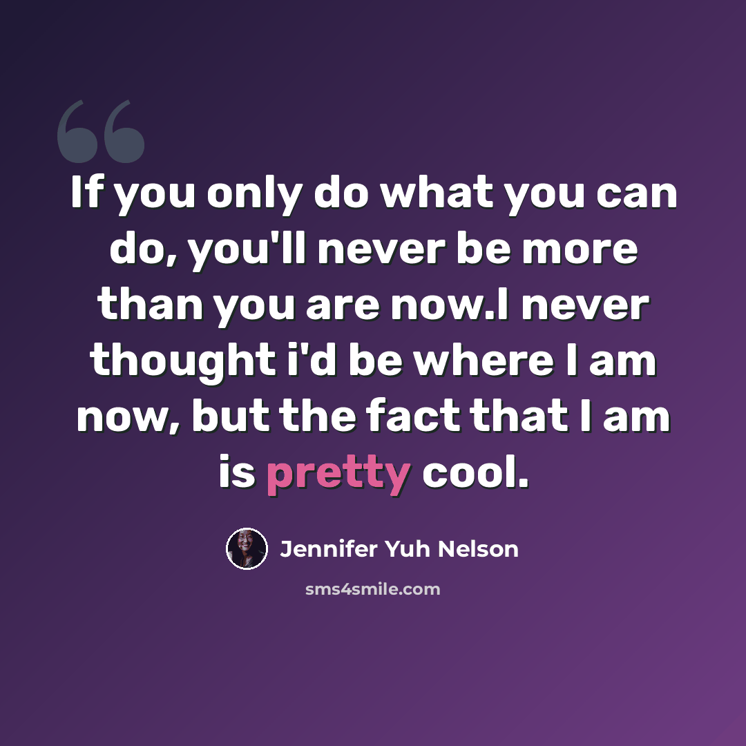 “If you only do what you can do, you'll never be more than you are now.I never thought i'd be where I am now, but the fact that I am is pretty cool.” quote by Jennifer Yuh Nelson