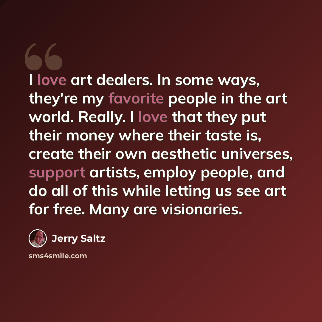 “I love art dealers. In some ways, they're my favorite people in the art world. Really. I love that they put their money where their taste is, create their own aesthetic universes, support artists, employ people, and do all of this while letting us see art for free. Many are visionaries.” quote by Jerry Saltz
