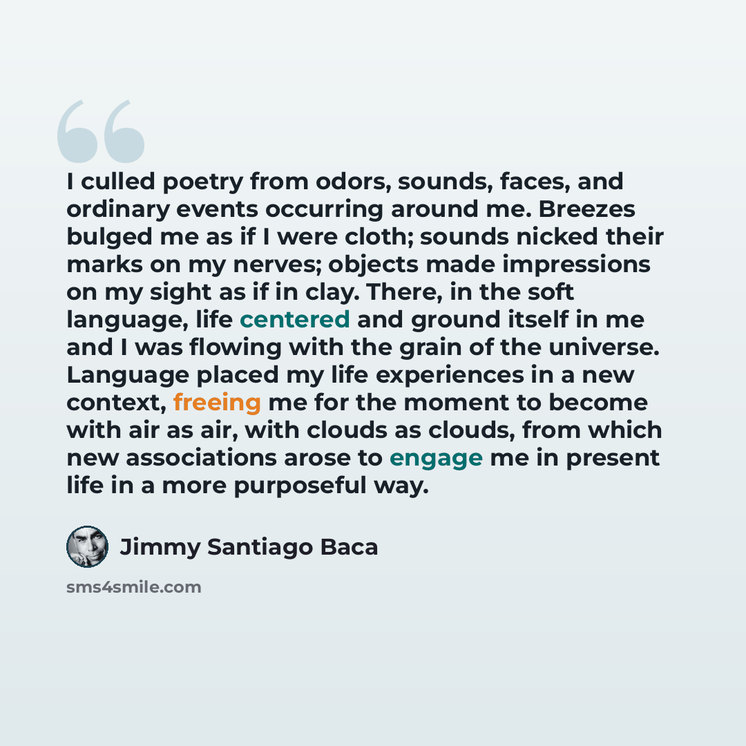 “I culled poetry from odors, sounds, faces, and ordinary events occurring around me. Breezes bulged me as if I were cloth; sounds nicked their marks on my nerves; objects made impressions on my sight as if in clay. There, in the soft language, life centered and ground itself in me and I was flowing…” quote by Jimmy Santiago Baca
